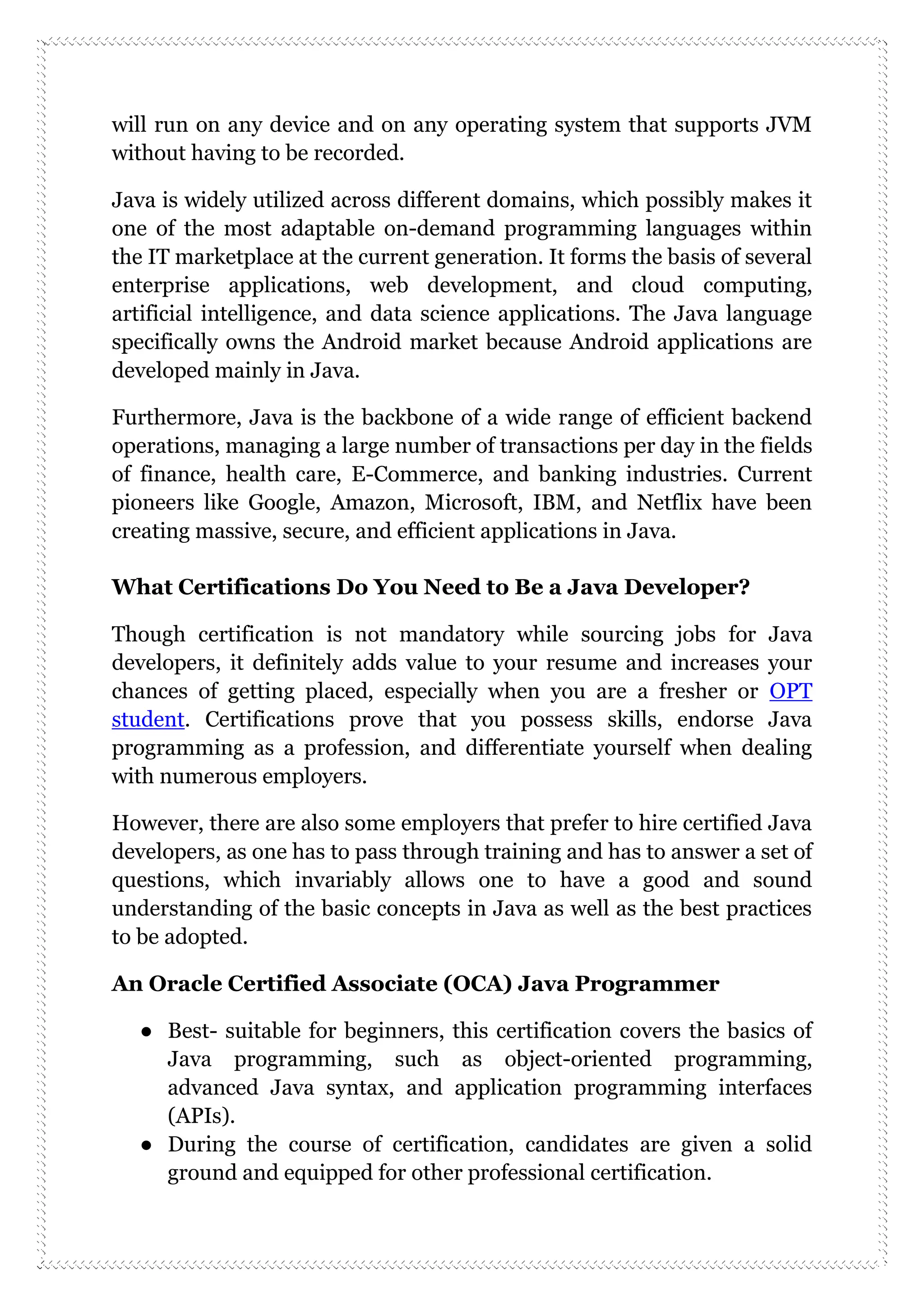 will run on any device and on any operating system that supports JVM
without having to be recorded.
Java is widely utilized across different domains, which possibly makes it
one of the most adaptable on-demand programming languages within
the IT marketplace at the current generation. It forms the basis of several
enterprise applications, web development, and cloud computing,
artificial intelligence, and data science applications. The Java language
specifically owns the Android market because Android applications are
developed mainly in Java.
Furthermore, Java is the backbone of a wide range of efficient backend
operations, managing a large number of transactions per day in the fields
of finance, health care, E-Commerce, and banking industries. Current
pioneers like Google, Amazon, Microsoft, IBM, and Netflix have been
creating massive, secure, and efficient applications in Java.
What Certifications Do You Need to Be a Java Developer?
Though certification is not mandatory while sourcing jobs for Java
developers, it definitely adds value to your resume and increases your
chances of getting placed, especially when you are a fresher or OPT
student. Certifications prove that you possess skills, endorse Java
programming as a profession, and differentiate yourself when dealing
with numerous employers.
However, there are also some employers that prefer to hire certified Java
developers, as one has to pass through training and has to answer a set of
questions, which invariably allows one to have a good and sound
understanding of the basic concepts in Java as well as the best practices
to be adopted.
An Oracle Certified Associate (OCA) Java Programmer
● Best- suitable for beginners, this certification covers the basics of
Java programming, such as object-oriented programming,
advanced Java syntax, and application programming interfaces
(APIs).
● During the course of certification, candidates are given a solid
ground and equipped for other professional certification.
 