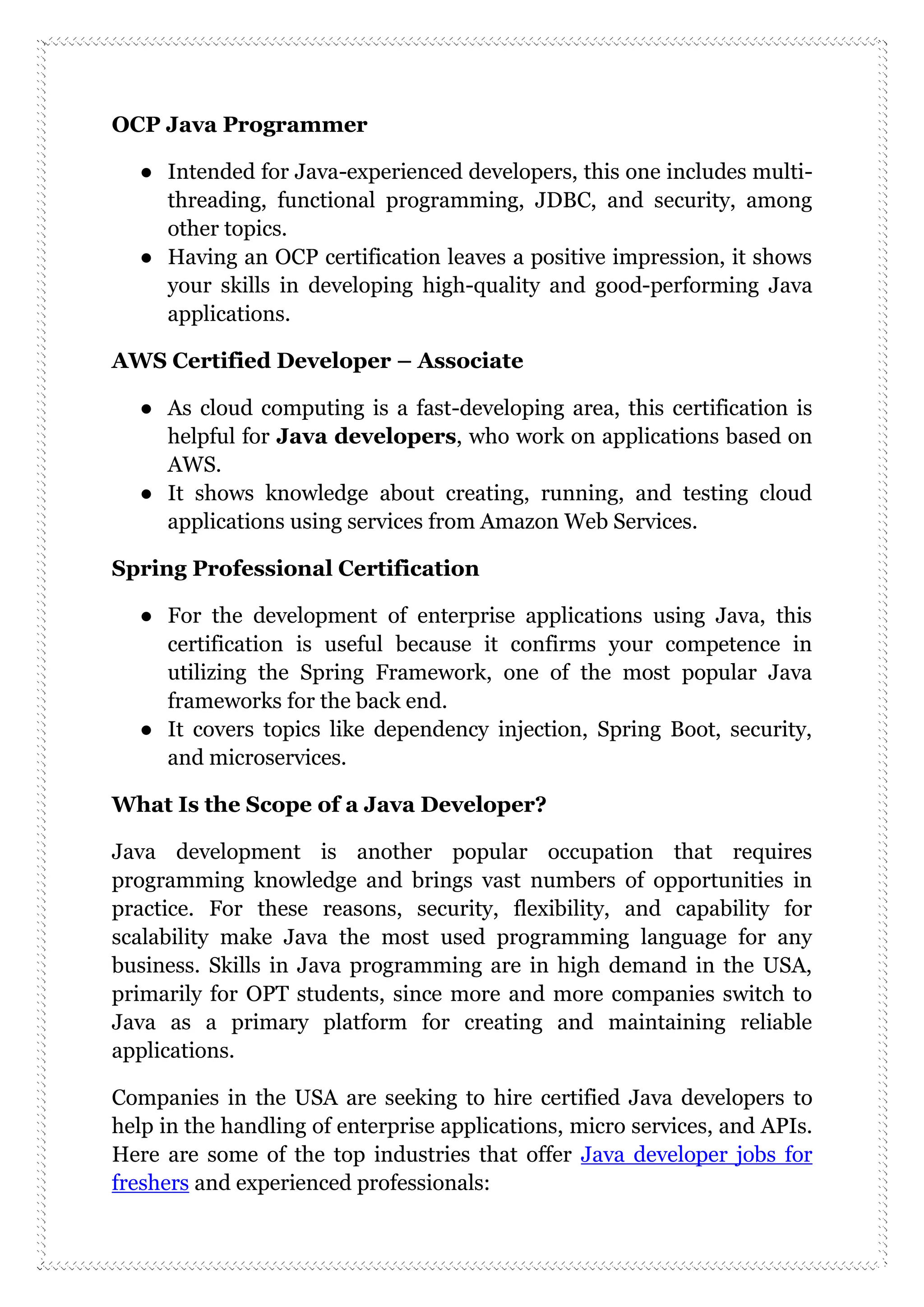OCP Java Programmer
● Intended for Java-experienced developers, this one includes multi-
threading, functional programming, JDBC, and security, among
other topics.
● Having an OCP certification leaves a positive impression, it shows
your skills in developing high-quality and good-performing Java
applications.
AWS Certified Developer – Associate
● As cloud computing is a fast-developing area, this certification is
helpful for Java developers, who work on applications based on
AWS.
● It shows knowledge about creating, running, and testing cloud
applications using services from Amazon Web Services.
Spring Professional Certification
● For the development of enterprise applications using Java, this
certification is useful because it confirms your competence in
utilizing the Spring Framework, one of the most popular Java
frameworks for the back end.
● It covers topics like dependency injection, Spring Boot, security,
and microservices.
What Is the Scope of a Java Developer?
Java development is another popular occupation that requires
programming knowledge and brings vast numbers of opportunities in
practice. For these reasons, security, flexibility, and capability for
scalability make Java the most used programming language for any
business. Skills in Java programming are in high demand in the USA,
primarily for OPT students, since more and more companies switch to
Java as a primary platform for creating and maintaining reliable
applications.
Companies in the USA are seeking to hire certified Java developers to
help in the handling of enterprise applications, micro services, and APIs.
Here are some of the top industries that offer Java developer jobs for
freshers and experienced professionals:
 