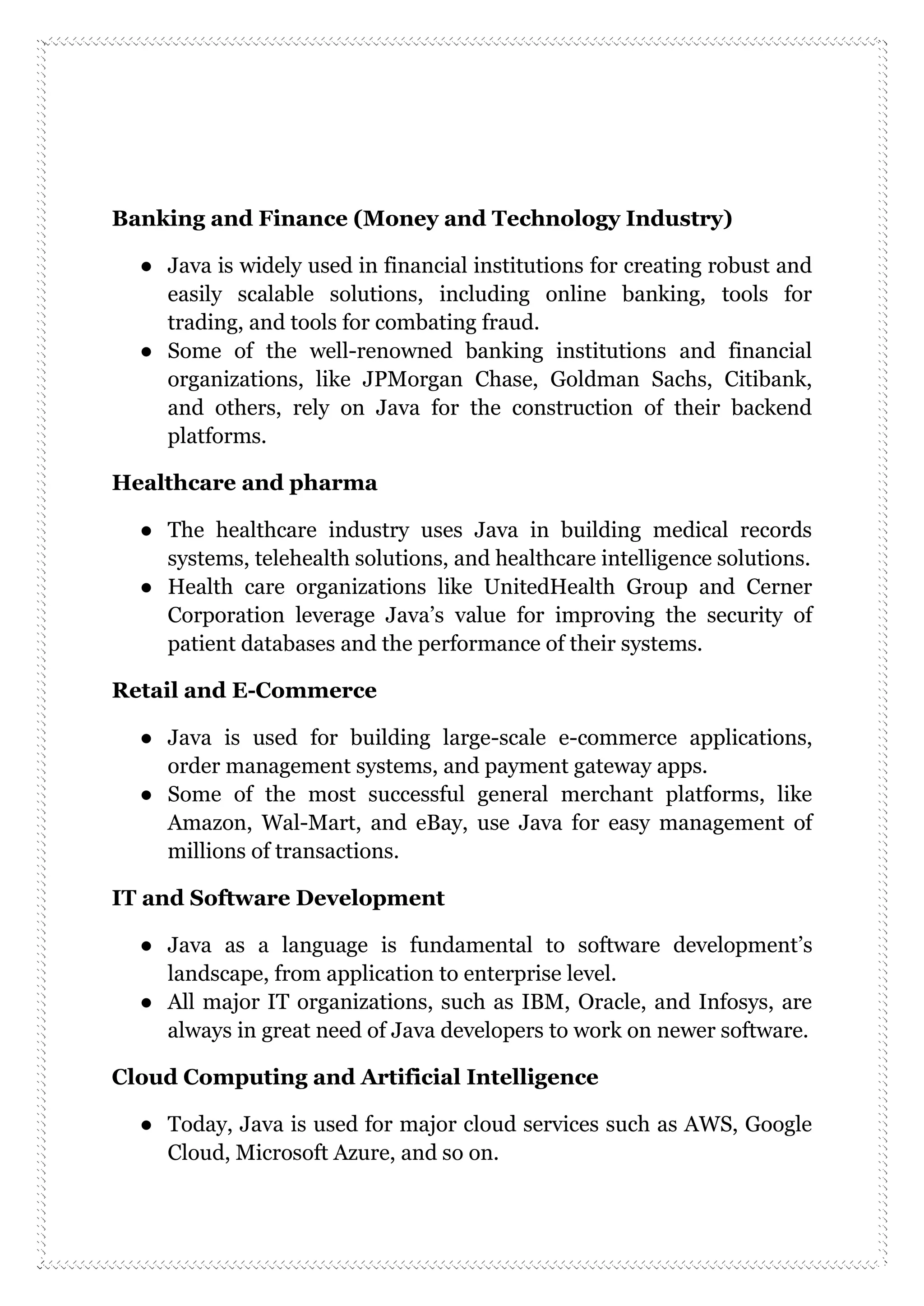Banking and Finance (Money and Technology Industry)
● Java is widely used in financial institutions for creating robust and
easily scalable solutions, including online banking, tools for
trading, and tools for combating fraud.
● Some of the well-renowned banking institutions and financial
organizations, like JPMorgan Chase, Goldman Sachs, Citibank,
and others, rely on Java for the construction of their backend
platforms.
Healthcare and pharma
● The healthcare industry uses Java in building medical records
systems, telehealth solutions, and healthcare intelligence solutions.
● Health care organizations like UnitedHealth Group and Cerner
Corporation leverage Java’s value for improving the security of
patient databases and the performance of their systems.
Retail and E-Commerce
● Java is used for building large-scale e-commerce applications,
order management systems, and payment gateway apps.
● Some of the most successful general merchant platforms, like
Amazon, Wal-Mart, and eBay, use Java for easy management of
millions of transactions.
IT and Software Development
● Java as a language is fundamental to software development’s
landscape, from application to enterprise level.
● All major IT organizations, such as IBM, Oracle, and Infosys, are
always in great need of Java developers to work on newer software.
Cloud Computing and Artificial Intelligence
● Today, Java is used for major cloud services such as AWS, Google
Cloud, Microsoft Azure, and so on.
 