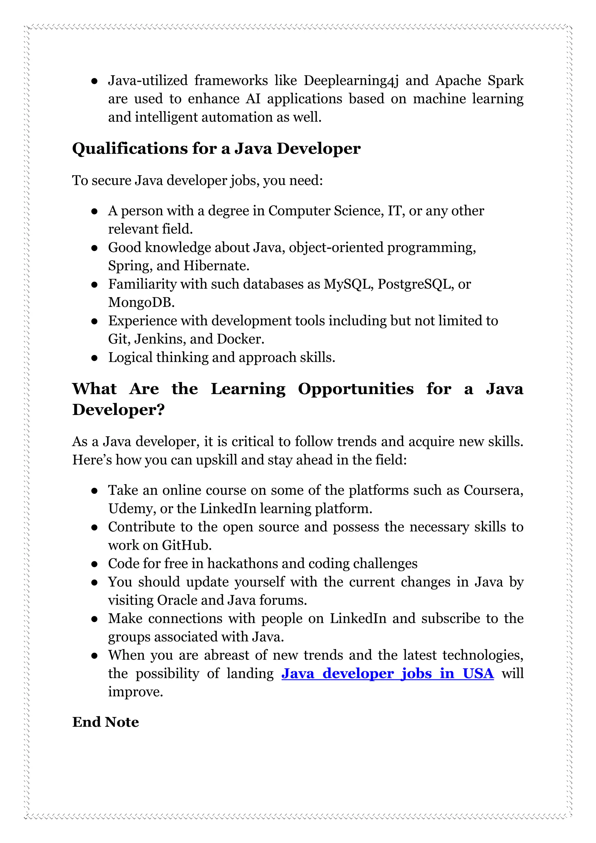 ● Java-utilized frameworks like Deeplearning4j and Apache Spark
are used to enhance AI applications based on machine learning
and intelligent automation as well.
Qualifications for a Java Developer
To secure Java developer jobs, you need:
● A person with a degree in Computer Science, IT, or any other
relevant field.
● Good knowledge about Java, object-oriented programming,
Spring, and Hibernate.
● Familiarity with such databases as MySQL, PostgreSQL, or
MongoDB.
● Experience with development tools including but not limited to
Git, Jenkins, and Docker.
● Logical thinking and approach skills.
What Are the Learning Opportunities for a Java
Developer?
As a Java developer, it is critical to follow trends and acquire new skills.
Here’s how you can upskill and stay ahead in the field:
● Take an online course on some of the platforms such as Coursera,
Udemy, or the LinkedIn learning platform.
● Contribute to the open source and possess the necessary skills to
work on GitHub.
● Code for free in hackathons and coding challenges
● You should update yourself with the current changes in Java by
visiting Oracle and Java forums.
● Make connections with people on LinkedIn and subscribe to the
groups associated with Java.
● When you are abreast of new trends and the latest technologies,
the possibility of landing Java developer jobs in USA will
improve.
End Note
 