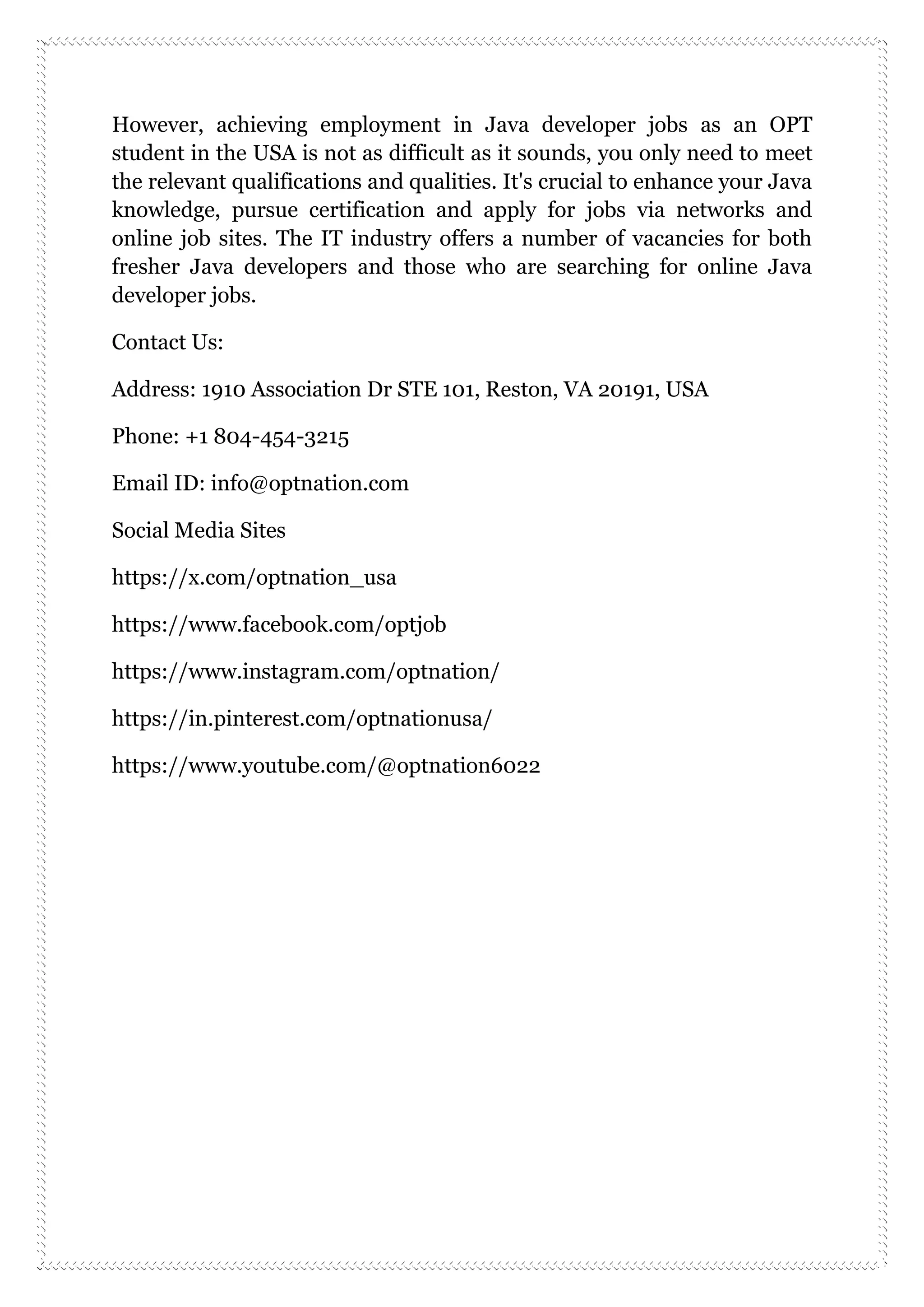 However, achieving employment in Java developer jobs as an OPT
student in the USA is not as difficult as it sounds, you only need to meet
the relevant qualifications and qualities. It's crucial to enhance your Java
knowledge, pursue certification and apply for jobs via networks and
online job sites. The IT industry offers a number of vacancies for both
fresher Java developers and those who are searching for online Java
developer jobs.
Contact Us:
Address: 1910 Association Dr STE 101, Reston, VA 20191, USA
Phone: +1 804-454-3215
Email ID: info@optnation.com
Social Media Sites
https://x.com/optnation_usa
https://www.facebook.com/optjob
https://www.instagram.com/optnation/
https://in.pinterest.com/optnationusa/
https://www.youtube.com/@optnation6022
 