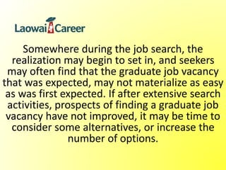 Somewhere during the job search, the
realization may begin to set in, and seekers
may often find that the graduate job vacancy
that was expected, may not materialize as easy
as was first expected. If after extensive search
activities, prospects of finding a graduate job
vacancy have not improved, it may be time to
consider some alternatives, or increase the
number of options.
 
