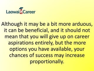 Although it may be a bit more arduous,
it can be beneficial, and it should not
mean that you will give up on career
aspirations entirely, but the more
options you have available, your
chances of success may increase
proportionally.
 
