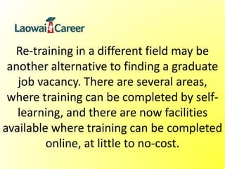 Re-training in a different field may be
another alternative to finding a graduate
job vacancy. There are several areas,
where training can be completed by self-
learning, and there are now facilities
available where training can be completed
online, at little to no-cost.
 