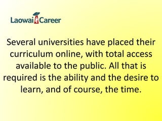 Several universities have placed their
curriculum online, with total access
available to the public. All that is
required is the ability and the desire to
learn, and of course, the time.
 
