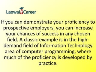 If you can demonstrate your proficiency to
prospective employers, you can increase
your chances of success in any chosen
field. A classic example is in the high-
demand field of Information Technology
area of computer programming, where
much of the proficiency is developed by
practice.
 