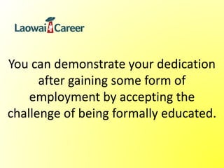 You can demonstrate your dedication
after gaining some form of
employment by accepting the
challenge of being formally educated.
 