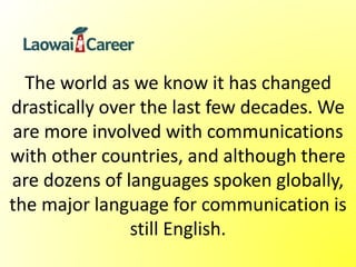 The world as we know it has changed
drastically over the last few decades. We
are more involved with communications
with other countries, and although there
are dozens of languages spoken globally,
the major language for communication is
still English.
 