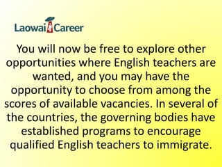 You will now be free to explore other
opportunities where English teachers are
wanted, and you may have the
opportunity to choose from among the
scores of available vacancies. In several of
the countries, the governing bodies have
established programs to encourage
qualified English teachers to immigrate.
 