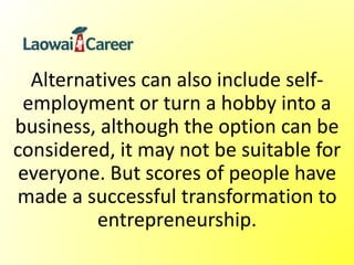 Alternatives can also include self-
employment or turn a hobby into a
business, although the option can be
considered, it may not be suitable for
everyone. But scores of people have
made a successful transformation to
entrepreneurship.
 