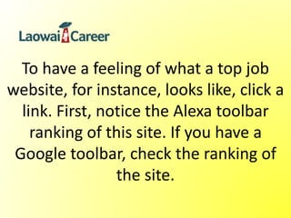 To have a feeling of what a top job
website, for instance, looks like, click a
link. First, notice the Alexa toolbar
ranking of this site. If you have a
Google toolbar, check the ranking of
the site.
 