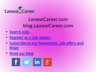 LaowaiCareer.com
blog.LaowaiCareer.com
• Search Jobs
• Register as a Job seeker.
• Subscribe to our Newsletter, Job offers and
Blogs
• Read our blog
 