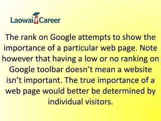 The rank on Google attempts to show the
importance of a particular web page. Note
however that having a low or no ranking on
Google toolbar doesn’t mean a website
isn’t important. The true importance of a
web page would better be determined by
individual visitors.
 