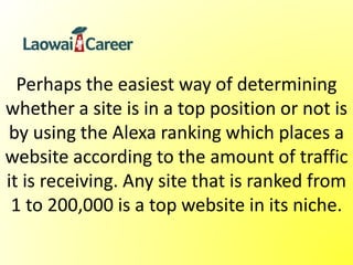 Perhaps the easiest way of determining
whether a site is in a top position or not is
by using the Alexa ranking which places a
website according to the amount of traffic
it is receiving. Any site that is ranked from
1 to 200,000 is a top website in its niche.
 