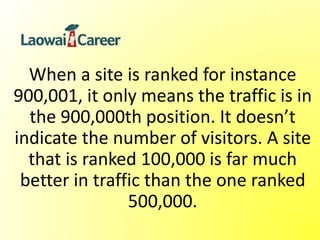 When a site is ranked for instance
900,001, it only means the traffic is in
the 900,000th position. It doesn’t
indicate the number of visitors. A site
that is ranked 100,000 is far much
better in traffic than the one ranked
500,000.
 