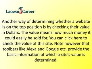 Another way of determining whether a website
is on the top position is by checking their value
in Dollars. The value means how much money it
could easily be sold for. You can click here to
check the value of this site. Note however that
toolbars like Alexa and Google etc. provide the
basic information of which a site’s value is
determined.
 