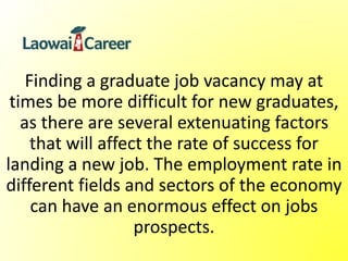 Finding a graduate job vacancy may at
times be more difficult for new graduates,
as there are several extenuating factors
that will affect the rate of success for
landing a new job. The employment rate in
different fields and sectors of the economy
can have an enormous effect on jobs
prospects.
 