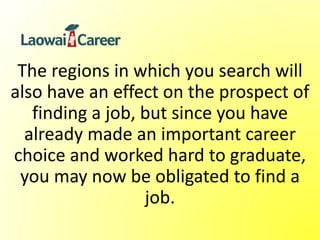 The regions in which you search will
also have an effect on the prospect of
finding a job, but since you have
already made an important career
choice and worked hard to graduate,
you may now be obligated to find a
job.
 