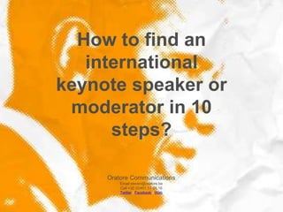 How to find an
   international
keynote speaker or
 moderator in 10
      steps?

     Oratore Communications
         Email steven@oratore.be
         Call +32 (0)491 11 30 16
         Twitter / Facebook / Web
 