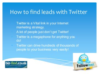 How to find leads with Twitter
•   Twitter is a Vital link in your Internet
    marketing strategy.
•   A lot of people just don’t get Twitter!
•   Twitter is a megaphone for anything you
    do!
•   Twitter can drive hundreds of thousands of
    people to your business very easily!
 