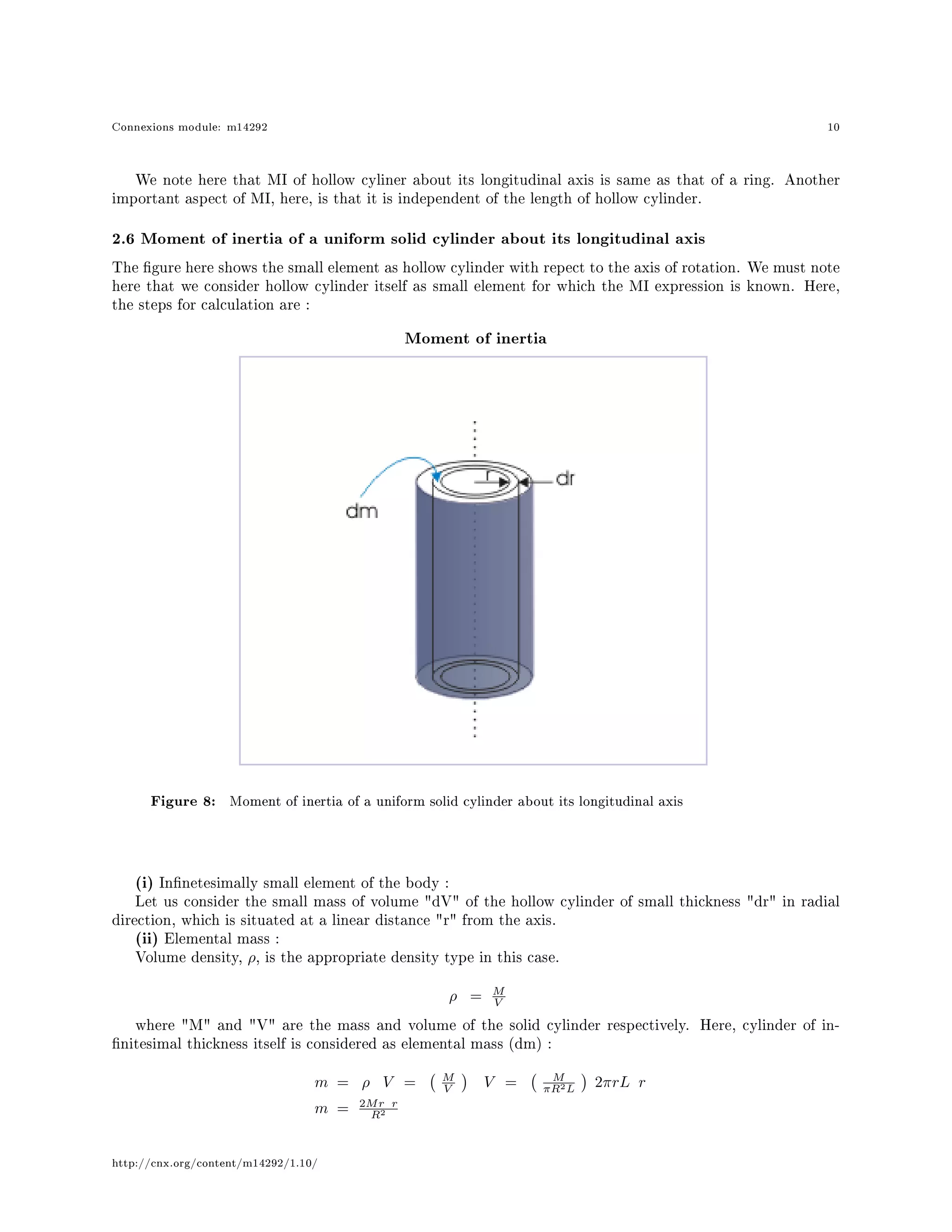 Connexions module: m14292 10
We note here that MI of hollow cyliner about its longitudinal axis is same as that of a ring. Another
important aspect of MI, here, is that it is independent of the length of hollow cylinder.
2.6 Moment of inertia of a uniform solid cylinder about its longitudinal axis
The gure here shows the small element as hollow cylinder with repect to the axis of rotation. We must note
here that we consider hollow cylinder itself as small element for which the MI expression is known. Here,
the steps for calculation are :
Moment of inertia
Figure 8: Moment of inertia of a uniform solid cylinder about its longitudinal axis
(i) Innetesimally small element of the body :
Let us consider the small mass of volume dV of the hollow cylinder of small thickness dr in radial
direction, which is situated at a linear distance r from the axis.
(ii) Elemental mass :
Volume density, ρ, is the appropriate density type in this case.
ρ = M
V
where M and V are the mass and volume of the solid cylinder respectively. Here, cylinder of in-
nitesimal thickness itself is considered as elemental mass (dm) :
m = ρ V = M
V V = M
πR2L 2πrL r
m = 2Mr r
R2
http://cnx.org/content/m14292/1.10/
 