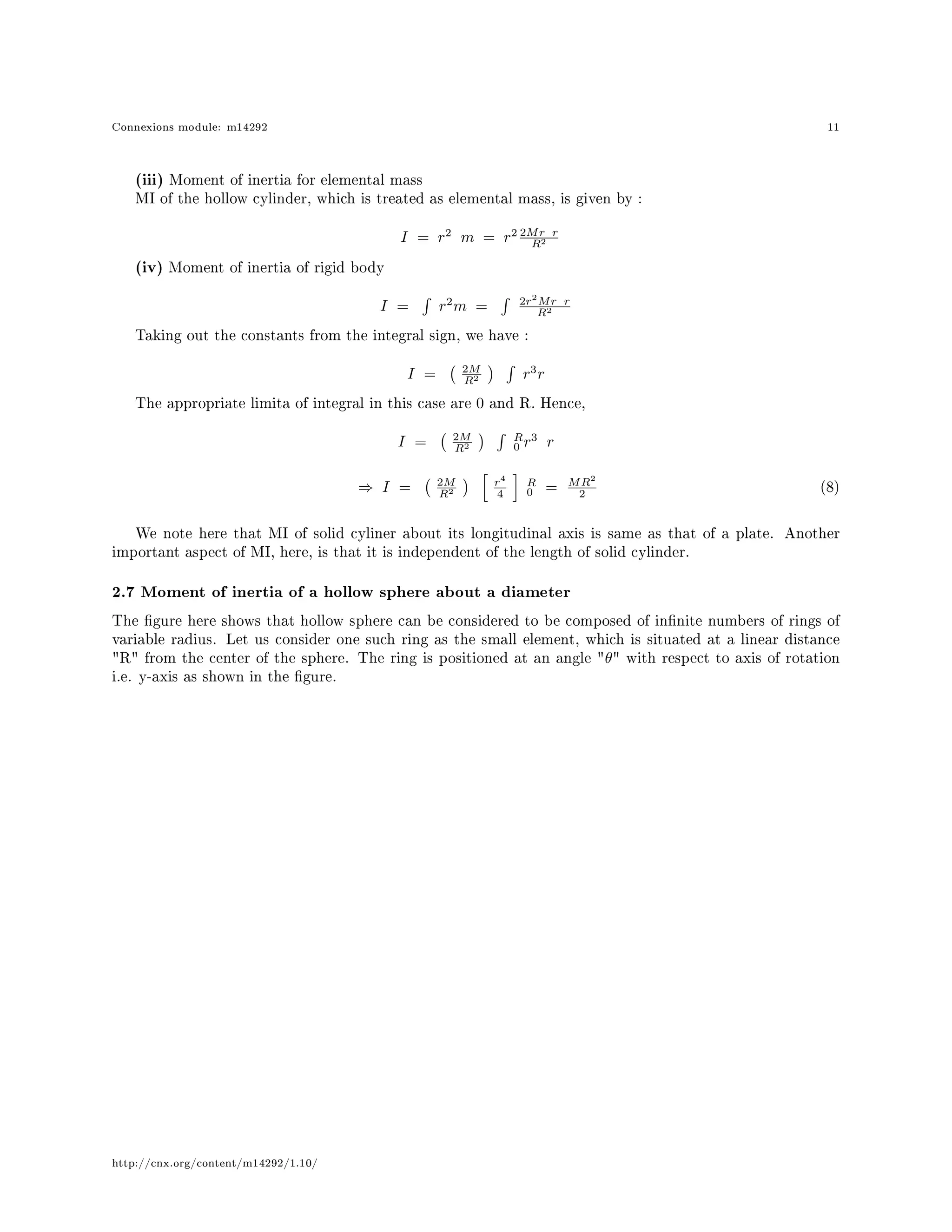 Connexions module: m14292 11
(iii) Moment of inertia for elemental mass
MI of the hollow cylinder, which is treated as elemental mass, is given by :
I = r2
m = r2 2Mr r
R2
(iv) Moment of inertia of rigid body
I = r2
m = 2r2
Mr r
R2
Taking out the constants from the integral sign, we have :
I = 2M
R2 r3
r
The appropriate limita of integral in this case are 0 and R. Hence,
I = 2M
R2
R
0 r3
r
⇒ I = 2M
R2
r4
4
R
0 = MR2
2
(8)
We note here that MI of solid cyliner about its longitudinal axis is same as that of a plate. Another
important aspect of MI, here, is that it is independent of the length of solid cylinder.
2.7 Moment of inertia of a hollow sphere about a diameter
The gure here shows that hollow sphere can be considered to be composed of innite numbers of rings of
variable radius. Let us consider one such ring as the small element, which is situated at a linear distance
R from the center of the sphere. The ring is positioned at an angle θ with respect to axis of rotation
i.e. y-axis as shown in the gure.
http://cnx.org/content/m14292/1.10/
 