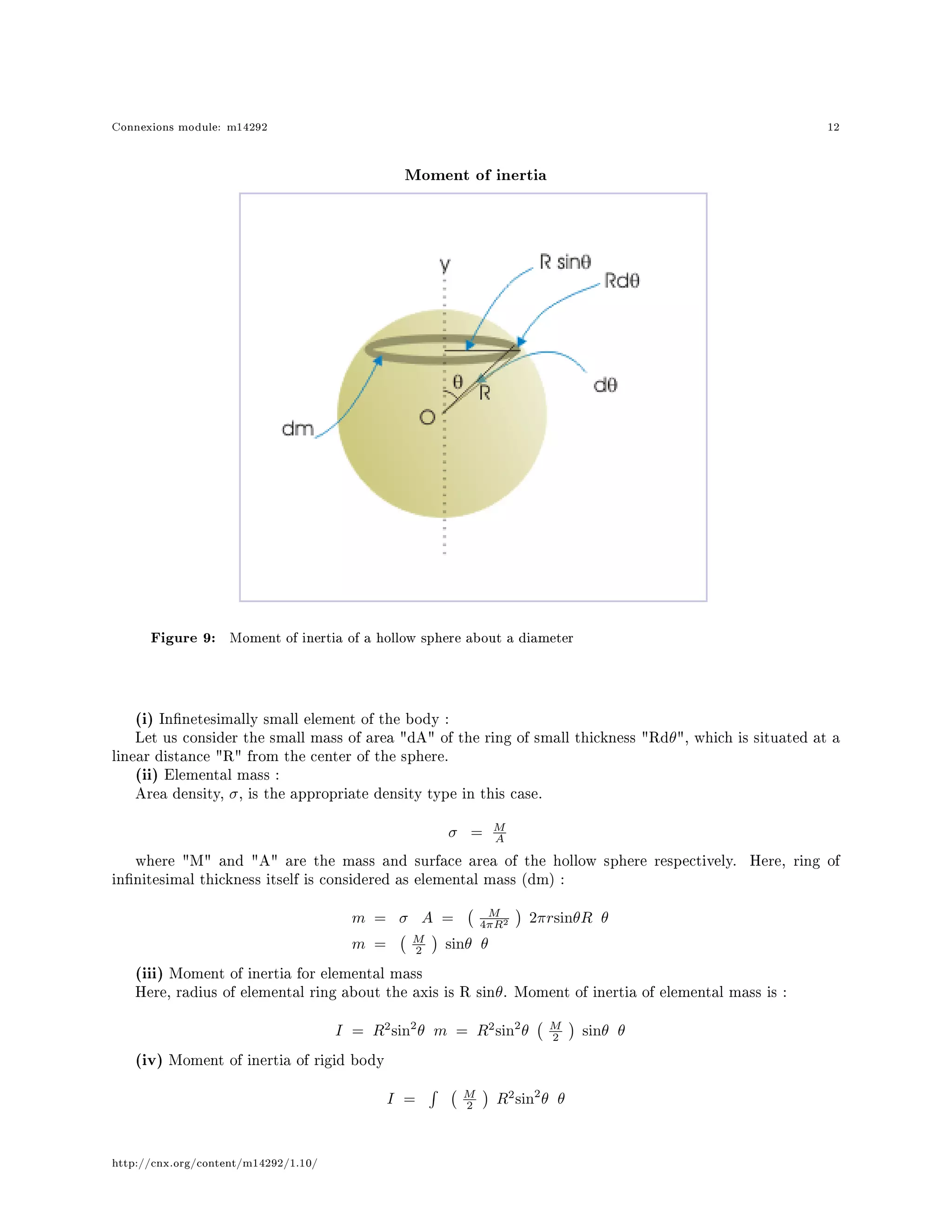 Connexions module: m14292 12
Moment of inertia
Figure 9: Moment of inertia of a hollow sphere about a diameter
(i) Innetesimally small element of the body :
Let us consider the small mass of area dA of the ring of small thickness Rdθ, which is situated at a
linear distance R from the center of the sphere.
(ii) Elemental mass :
Area density, σ, is the appropriate density type in this case.
σ = M
A
where M and A are the mass and surface area of the hollow sphere respectively. Here, ring of
innitesimal thickness itself is considered as elemental mass (dm) :
m = σ A = M
4πR2 2πrsinθR θ
m = M
2 sinθ θ
(iii) Moment of inertia for elemental mass
Here, radius of elemental ring about the axis is R sinθ. Moment of inertia of elemental mass is :
I = R2
sin2
θ m = R2
sin2
θ M
2 sinθ θ
(iv) Moment of inertia of rigid body
I = M
2 R2
sin2
θ θ
http://cnx.org/content/m14292/1.10/
 