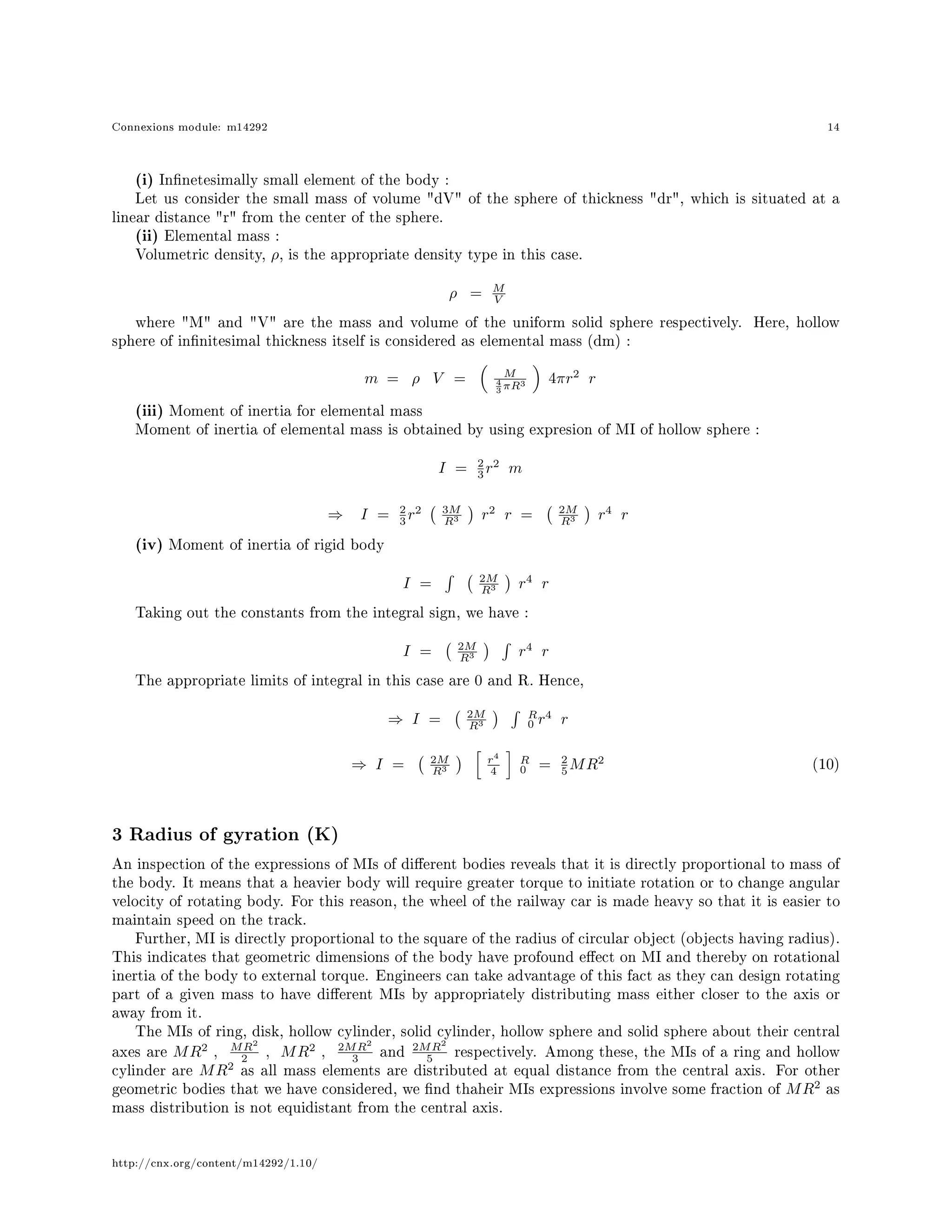 Connexions module: m14292 14
(i) Innetesimally small element of the body :
Let us consider the small mass of volume dV of the sphere of thickness dr, which is situated at a
linear distance r from the center of the sphere.
(ii) Elemental mass :
Volumetric density, ρ, is the appropriate density type in this case.
ρ = M
V
where M and V are the mass and volume of the uniform solid sphere respectively. Here, hollow
sphere of innitesimal thickness itself is considered as elemental mass (dm) :
m = ρ V = M
4
3 πR3 4πr2
r
(iii) Moment of inertia for elemental mass
Moment of inertia of elemental mass is obtained by using expresion of MI of hollow sphere :
I = 2
3 r2
m
⇒ I = 2
3 r2 3M
R3 r2
r = 2M
R3 r4
r
(iv) Moment of inertia of rigid body
I = 2M
R3 r4
r
Taking out the constants from the integral sign, we have :
I = 2M
R3 r4
r
The appropriate limits of integral in this case are 0 and R. Hence,
⇒ I = 2M
R3
R
0 r4
r
⇒ I = 2M
R3
r4
4
R
0 = 2
5 MR2 (10)
3 Radius of gyration (K)
An inspection of the expressions of MIs of dierent bodies reveals that it is directly proportional to mass of
the body. It means that a heavier body will require greater torque to initiate rotation or to change angular
velocity of rotating body. For this reason, the wheel of the railway car is made heavy so that it is easier to
maintain speed on the track.
Further, MI is directly proportional to the square of the radius of circular object (objects having radius).
This indicates that geometric dimensions of the body have profound eect on MI and thereby on rotational
inertia of the body to external torque. Engineers can take advantage of this fact as they can design rotating
part of a given mass to have dierent MIs by appropriately distributing mass either closer to the axis or
away from it.
The MIs of ring, disk, hollow cylinder, solid cylinder, hollow sphere and solid sphere about their central
axes are MR2
, MR2
2 , MR2
, 2MR2
3 and
2MR2
5 respectively. Among these, the MIs of a ring and hollow
cylinder are MR2
as all mass elements are distributed at equal distance from the central axis. For other
geometric bodies that we have considered, we nd thaheir MIs expressions involve some fraction of MR2
as
mass distribution is not equidistant from the central axis.
http://cnx.org/content/m14292/1.10/
 