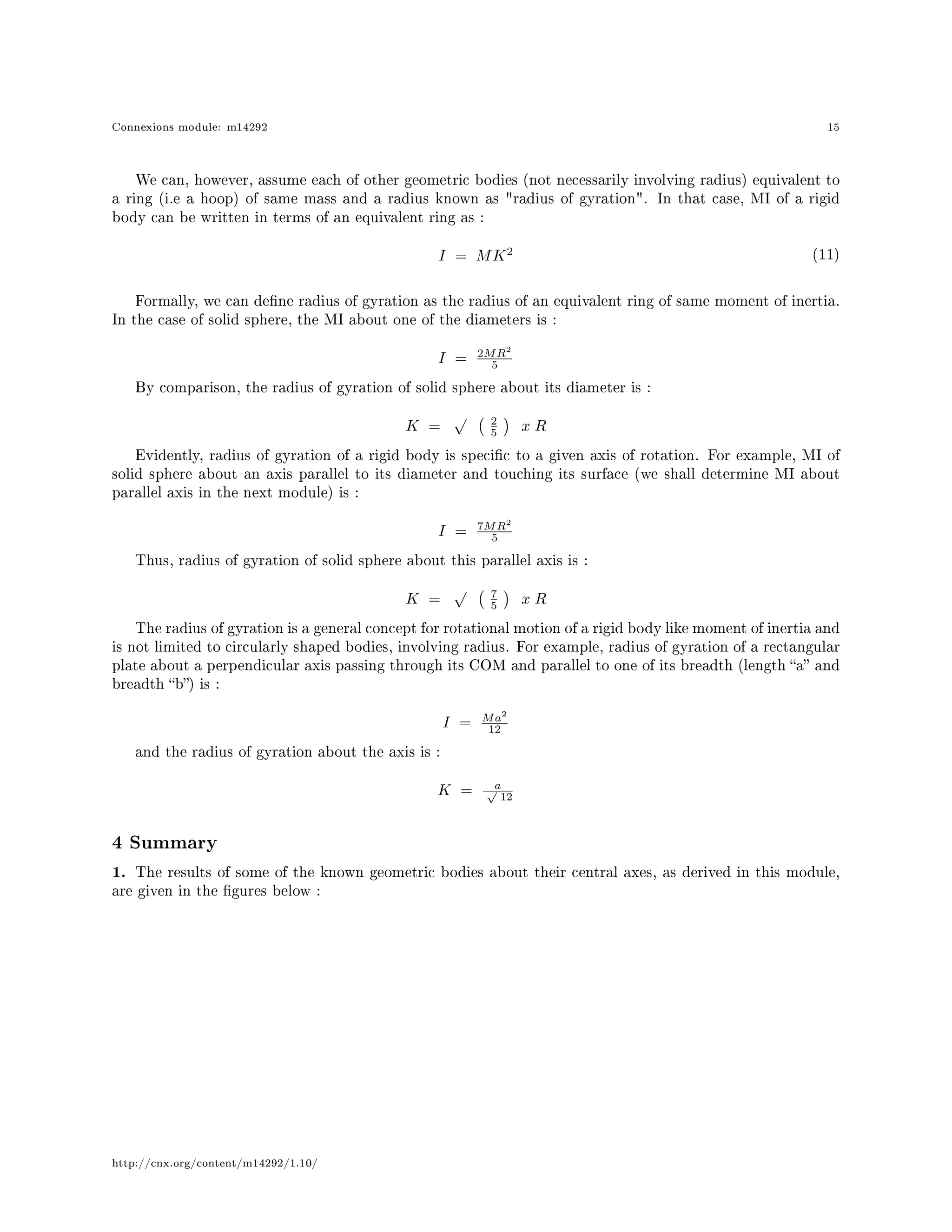 Connexions module: m14292 15
We can, however, assume each of other geometric bodies (not necessarily involving radius) equivalent to
a ring (i.e a hoop) of same mass and a radius known as radius of gyration. In that case, MI of a rigid
body can be written in terms of an equivalent ring as :
I = MK2 (11)
Formally, we can dene radius of gyration as the radius of an equivalent ring of same moment of inertia.
In the case of solid sphere, the MI about one of the diameters is :
I = 2MR2
5
By comparison, the radius of gyration of solid sphere about its diameter is :
K =
√ 2
5 x R
Evidently, radius of gyration of a rigid body is specic to a given axis of rotation. For example, MI of
solid sphere about an axis parallel to its diameter and touching its surface (we shall determine MI about
parallel axis in the next module) is :
I = 7MR2
5
Thus, radius of gyration of solid sphere about this parallel axis is :
K =
√ 7
5 x R
The radius of gyration is a general concept for rotational motion of a rigid body like moment of inertia and
is not limited to circularly shaped bodies, involving radius. For example, radius of gyration of a rectangular
plate about a perpendicular axis passing through its COM and parallel to one of its breadth (length a and
breadth b) is :
I = Ma2
12
and the radius of gyration about the axis is :
K = a√
12
4 Summary
1. The results of some of the known geometric bodies about their central axes, as derived in this module,
are given in the gures below :
http://cnx.org/content/m14292/1.10/
 