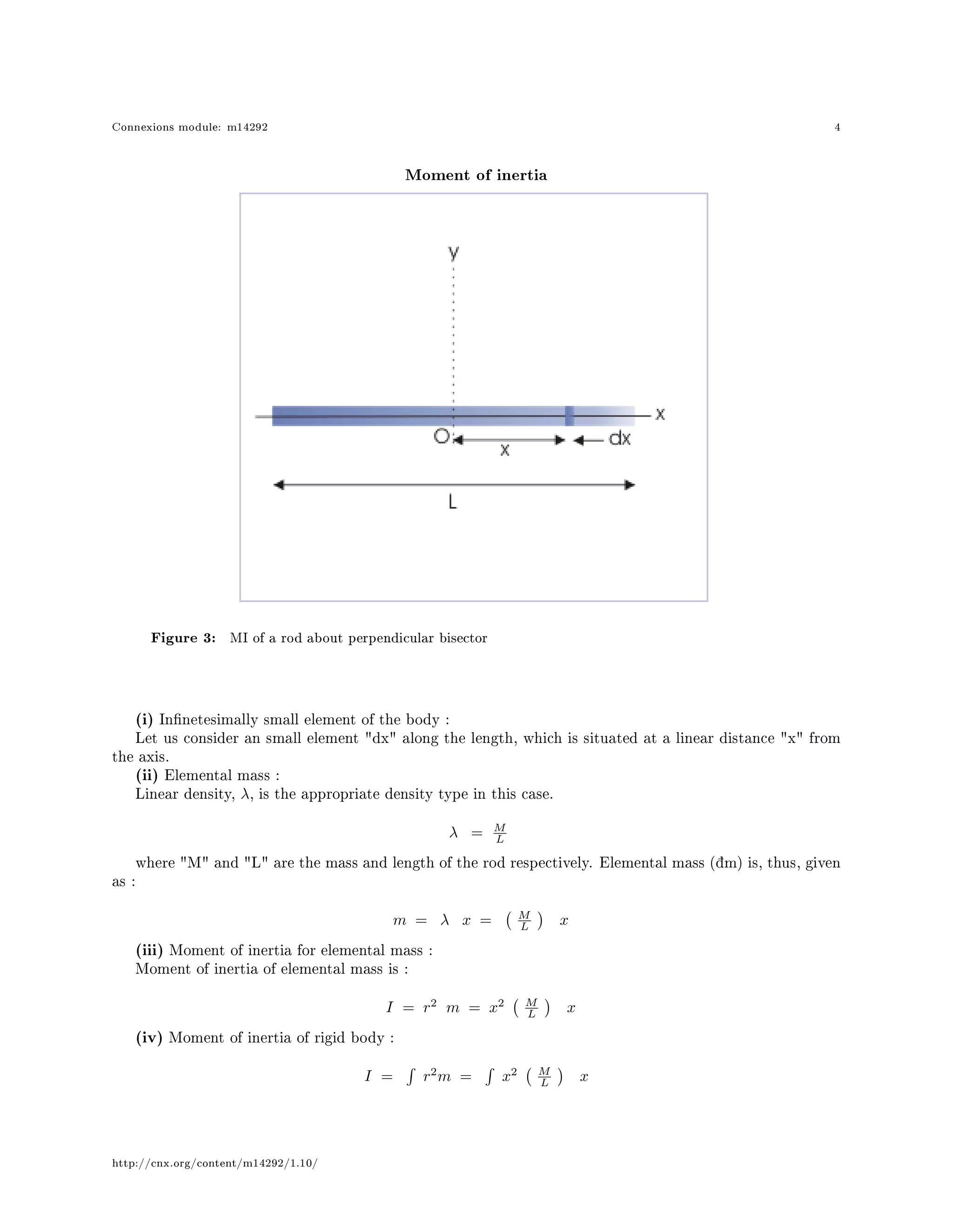 Connexions module: m14292 4
Moment of inertia
Figure 3: MI of a rod about perpendicular bisector
(i) Innetesimally small element of the body :
Let us consider an small element dx along the length, which is situated at a linear distance x from
the axis.
(ii) Elemental mass :
Linear density, λ, is the appropriate density type in this case.
λ = M
L
where M and L are the mass and length of the rod respectively. Elemental mass (žm) is, thus, given
as :
m = λ x = M
L x
(iii) Moment of inertia for elemental mass :
Moment of inertia of elemental mass is :
I = r2
m = x2 M
L x
(iv) Moment of inertia of rigid body :
I = r2
m = x2 M
L x
http://cnx.org/content/m14292/1.10/
 