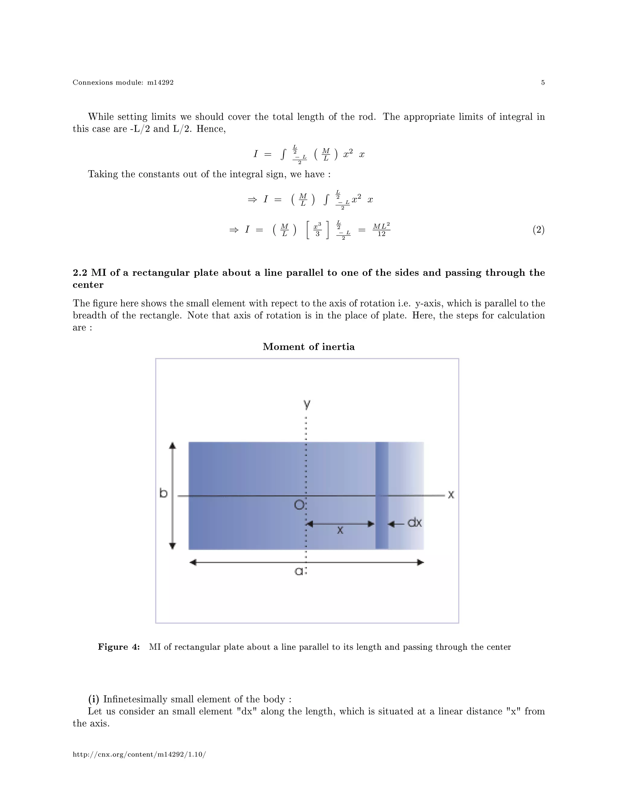 Connexions module: m14292 5
While setting limits we should cover the total length of the rod. The appropriate limits of integral in
this case are -L/2 and L/2. Hence,
I =
L
2
− L
2
M
L x2
x
Taking the constants out of the integral sign, we have :
⇒ I = M
L
L
2
− L
2
x2
x
⇒ I = M
L
x3
3
L
2
− L
2
= ML2
12 (2)
2.2 MI of a rectangular plate about a line parallel to one of the sides and passing through the
center
The gure here shows the small element with repect to the axis of rotation i.e. y-axis, which is parallel to the
breadth of the rectangle. Note that axis of rotation is in the place of plate. Here, the steps for calculation
are :
Moment of inertia
Figure 4: MI of rectangular plate about a line parallel to its length and passing through the center
(i) Innetesimally small element of the body :
Let us consider an small element dx along the length, which is situated at a linear distance x from
the axis.
http://cnx.org/content/m14292/1.10/
 