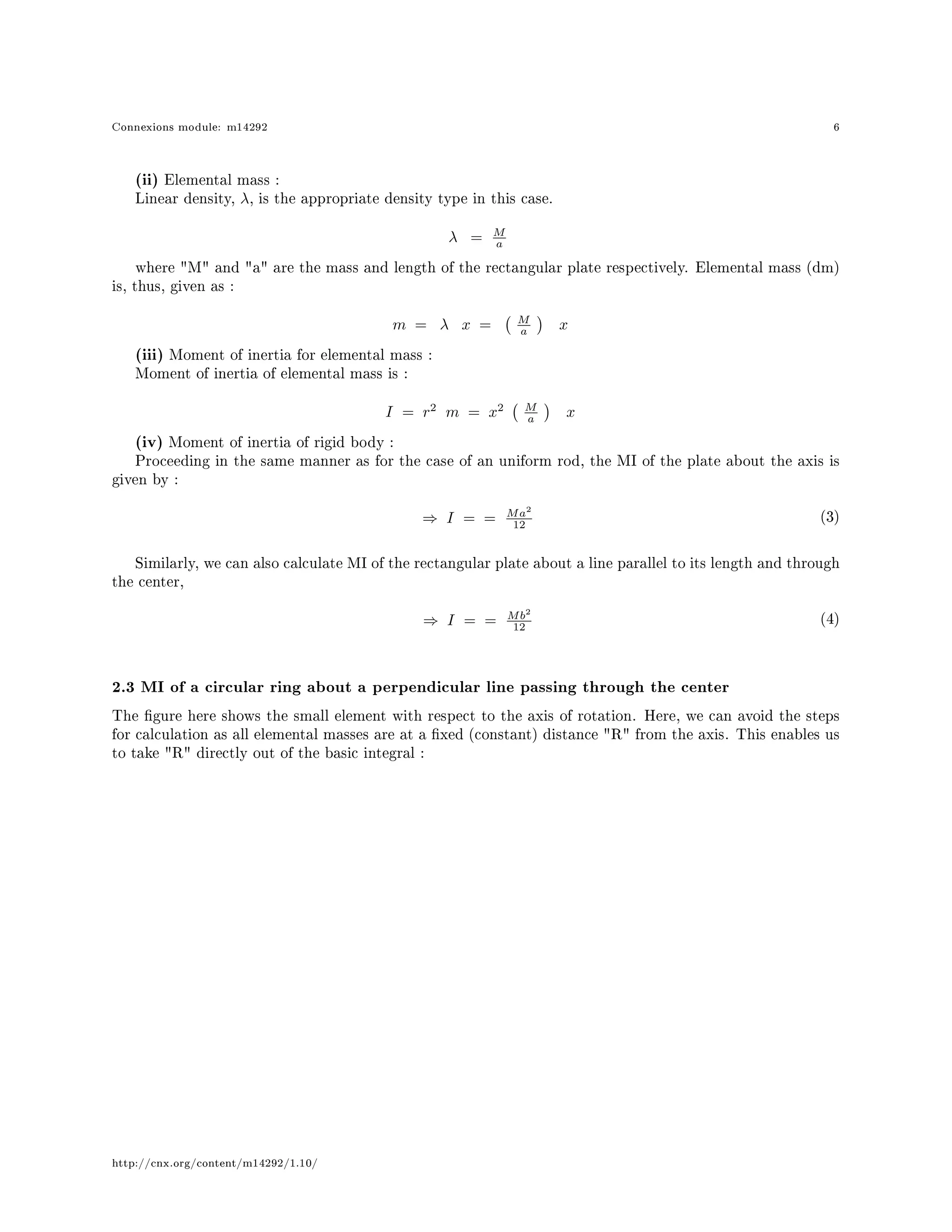 Connexions module: m14292 6
(ii) Elemental mass :
Linear density, λ, is the appropriate density type in this case.
λ = M
a
where M and a are the mass and length of the rectangular plate respectively. Elemental mass (dm)
is, thus, given as :
m = λ x = M
a x
(iii) Moment of inertia for elemental mass :
Moment of inertia of elemental mass is :
I = r2
m = x2 M
a x
(iv) Moment of inertia of rigid body :
Proceeding in the same manner as for the case of an uniform rod, the MI of the plate about the axis is
given by :
⇒ I = = Ma2
12
(3)
Similarly, we can also calculate MI of the rectangular plate about a line parallel to its length and through
the center,
⇒ I = = Mb2
12
(4)
2.3 MI of a circular ring about a perpendicular line passing through the center
The gure here shows the small element with respect to the axis of rotation. Here, we can avoid the steps
for calculation as all elemental masses are at a xed (constant) distance R from the axis. This enables us
to take R directly out of the basic integral :
http://cnx.org/content/m14292/1.10/
 