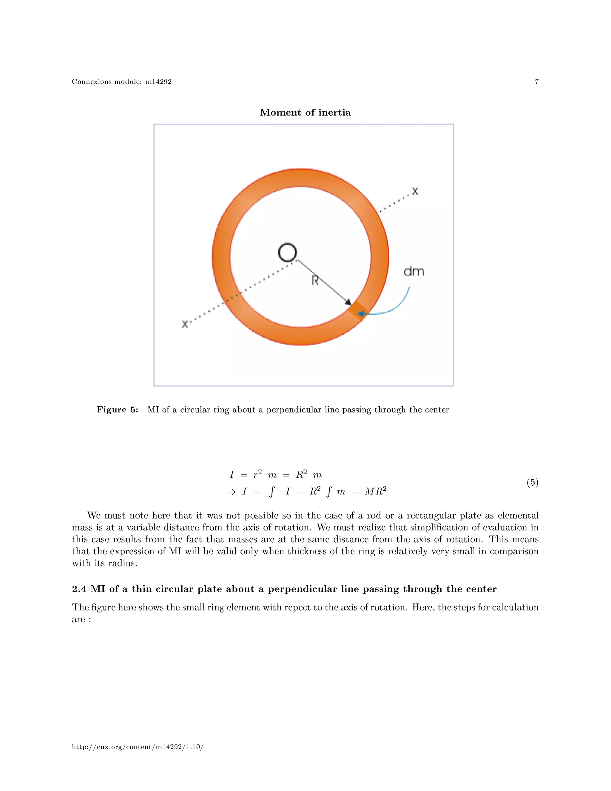 Connexions module: m14292 7
Moment of inertia
Figure 5: MI of a circular ring about a perpendicular line passing through the center
I = r2
m = R2
m
⇒ I = I = R2
m = MR2
(5)
We must note here that it was not possible so in the case of a rod or a rectangular plate as elemental
mass is at a variable distance from the axis of rotation. We must realize that simplication of evaluation in
this case results from the fact that masses are at the same distance from the axis of rotation. This means
that the expression of MI will be valid only when thickness of the ring is relatively very small in comparison
with its radius.
2.4 MI of a thin circular plate about a perpendicular line passing through the center
The gure here shows the small ring element with repect to the axis of rotation. Here, the steps for calculation
are :
http://cnx.org/content/m14292/1.10/
 