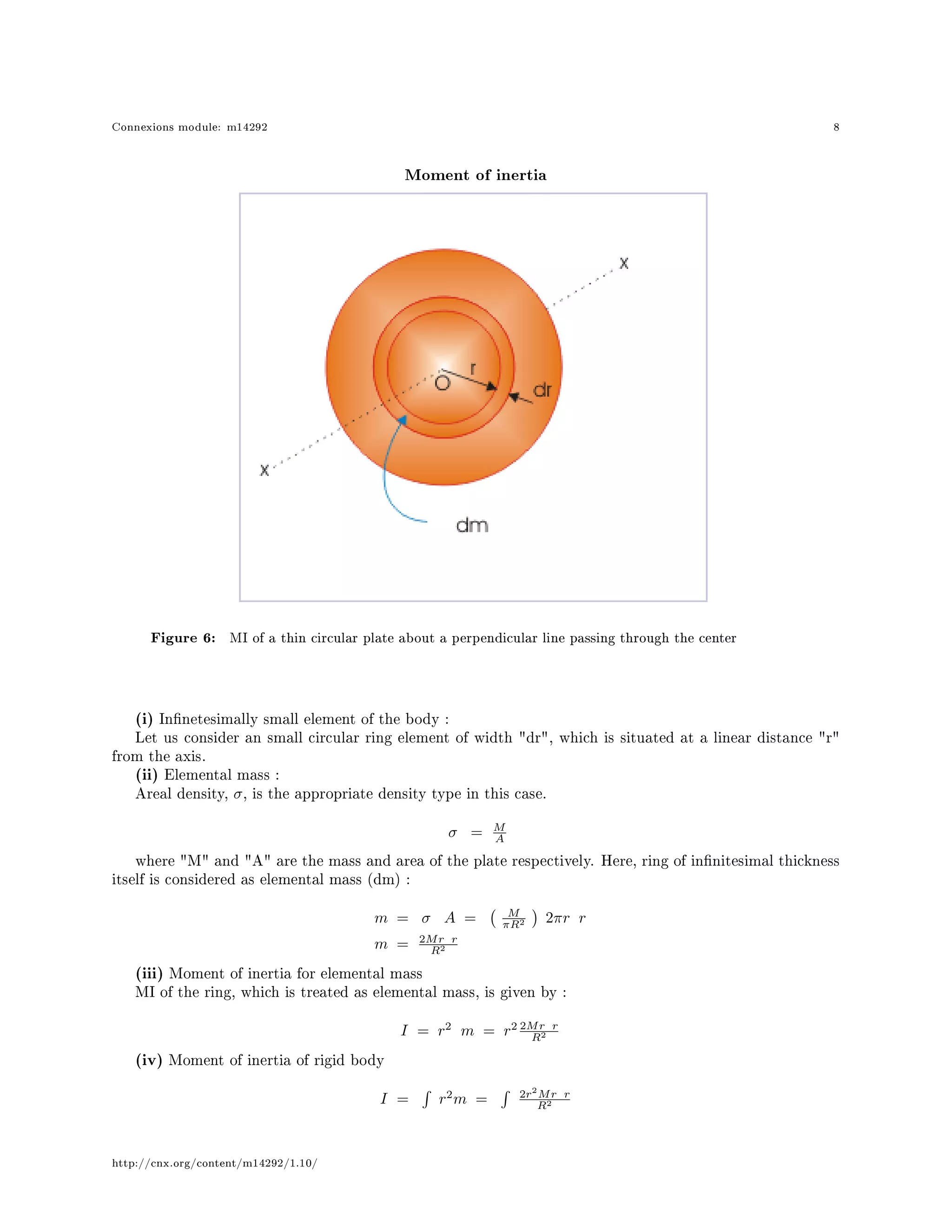 Connexions module: m14292 8
Moment of inertia
Figure 6: MI of a thin circular plate about a perpendicular line passing through the center
(i) Innetesimally small element of the body :
Let us consider an small circular ring element of width dr, which is situated at a linear distance r
from the axis.
(ii) Elemental mass :
Areal density, σ, is the appropriate density type in this case.
σ = M
A
where M and A are the mass and area of the plate respectively. Here, ring of innitesimal thickness
itself is considered as elemental mass (dm) :
m = σ A = M
πR2 2πr r
m = 2Mr r
R2
(iii) Moment of inertia for elemental mass
MI of the ring, which is treated as elemental mass, is given by :
I = r2
m = r2 2Mr r
R2
(iv) Moment of inertia of rigid body
I = r2
m = 2r2
Mr r
R2
http://cnx.org/content/m14292/1.10/
 