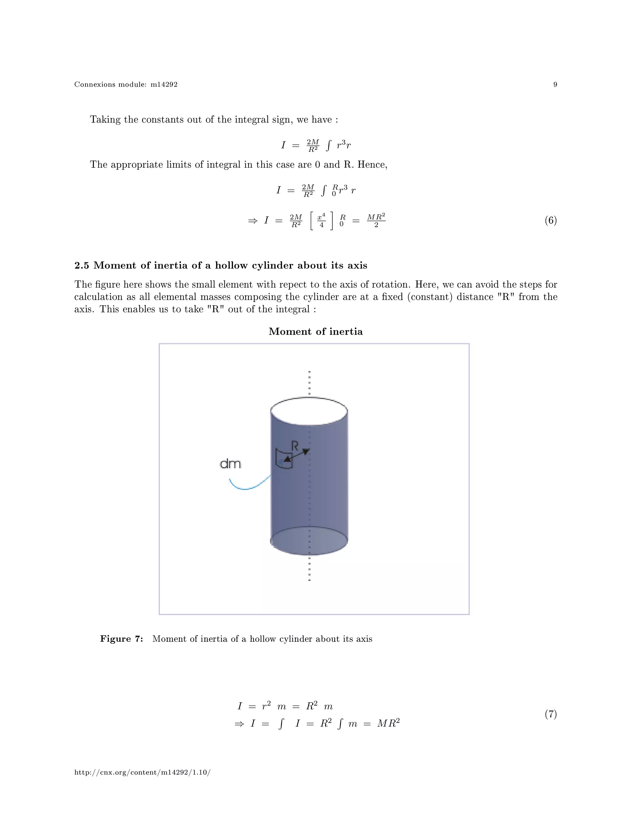 Connexions module: m14292 9
Taking the constants out of the integral sign, we have :
I = 2M
R2 r3
r
The appropriate limits of integral in this case are 0 and R. Hence,
I = 2M
R2
R
0 r3
r
⇒ I = 2M
R2
x4
4
R
0 = MR2
2
(6)
2.5 Moment of inertia of a hollow cylinder about its axis
The gure here shows the small element with repect to the axis of rotation. Here, we can avoid the steps for
calculation as all elemental masses composing the cylinder are at a xed (constant) distance R from the
axis. This enables us to take R out of the integral :
Moment of inertia
Figure 7: Moment of inertia of a hollow cylinder about its axis
I = r2
m = R2
m
⇒ I = I = R2
m = MR2
(7)
http://cnx.org/content/m14292/1.10/
 