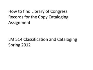 How to find Library of Congress
Records for the Copy Cataloging
Assignment


LM 514 Classification and Cataloging
Spring 2012
 