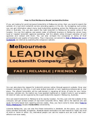 How to Find Melbourne Based Locksmiths Online
If you are looking for world renowned locksmiths in Melbourne online, then you need to search the
website of a top-notch locksmith service providing agency in the city. By navigating such portal,
you can get information about many local locksmiths operating across the Melbourne and other
cities in Australia. You can also search the right locksmith in Melbourne by postal codes of the
location. You can find address and postal codes of different locations in Melbourne where many
local or reputed locksmith agencies operating. Get the details online through websites of such
agencies and contact with them. You can also compare the companies in terms of their
achievements and quality of locksmiths. Thus it becomes convenient to find a Melbourne based
locksmith via internet by exploring the company’s website.

You can also place the request for locksmith services online through agency’s website. Once your
request received by the firm, it will send skilled locksmith or lock repairing professionals at your
place. The offered locksmiths will be well-trained in repairing all kinds of locks for your home,
windows, vehicles etc. No matter you have applied traditional or modern locks in your property.
All kinds of locks can be repaired by the expert locksmiths based in Melbourne, Australia.
One can search locksmith in Melbourne at its nearby location. For this, just visit the website of the
company and get contact details of top-notch locksmith firms. Make call to the desired one and
apply for home based lock repairing services easily. Now, you have come to know about how to
find a Melbourne situated locksmiths conveniently.
Likewise Melbourne, you can also find finest locksmiths in Adelaide. At this place, you can find
some certified locksmith companies. Adelaide based locksmiths are well-trained to repair any kind
of locks in home or office. So, interested people can call the experts and can avail their costeffective services easily.

 