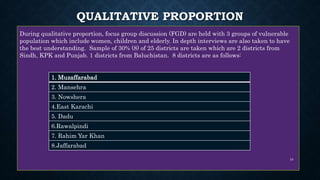 QUALITATIVE PROPORTION
During qualitative proportion, focus group discussion (FGD) are held with 3 groups of vulnerable
population which include women, children and elderly. In depth interviews are also taken to have
the best understanding. Sample of 30% (8) of 25 districts are taken which are 2 districts from
Sindh, KPK and Punjab. 1 districts from Baluchistan. 8 districts are as follows:
1. Muzaffarabad
2. Mansehra
3. Nowshera
4.East Karachi
5. Dadu
6.Rawalpindi
7. Rahim Yar Khan
8.Jaffarabad
10
 