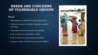 NEEDS AND CONCERNS
OF VULNERABLE GROUPS
Women:
• Dependency on others for saving their lives
• Cultural concern and lack of gender sensitive
activities
• Immediate need for security and shelter
• Lack of skills in vulnerable women
• Lack of maternal and newborn facilities
• Access to main roads for women and children
11
 