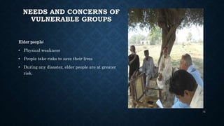NEEDS AND CONCERNS OF
VULNERABLE GROUPS
Elder people:
• Physical weakness
• People take risks to save their lives
• During any disaster, elder people are at greater
risk.
12
 