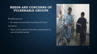 NEEDS AND CONCERNS OF
VULNERABLE GROUPS
Disabled persons
• No ramps are provided everywhere for their
movement
• There is less amount of disaster preparedness in
case of disabled people
13
 
