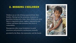 2. MISSING CHILDREN
Children are at risk of being separated from their
families. Having lost the protection of parents or
guardians during such a time, these children are more
likely to experience abuse, neglect, exploitation and
violence and hence this increases their level of
vulnerability.
Emergencies often cause breakdown in social
structures and protective mechanisms normally
provided by the State, the community, and the family
14
 