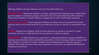Missing children during a disaster can be in the below forms as:
Separated Child: Separated children are those, separated from both parents, or from their
previous legal or customary primary care-giver, but not necessarily from other relatives.
These may, therefore, include children accompanied by other adult family members.
Unaccompanied Child: Unaccompanied children are those who are separated from both
parents and are not being cared for by an adult who, by law or custom, is responsible to do
so.
Orphan: Orphans are children, both of whose parents are known to be dead. In some
countries, however, a child who has lost one parent is called an orphan.
Missing Child: A child registered as separated or unaccompanied but remains classified as
missing until identified and reunified by parents/kin. A list of missing children is generated
from reports by caregivers of their children whose whereabouts is unknown during a
disaster. The child may have died, been abducted, or received by an agency/individual for
temporary protection.
15
 