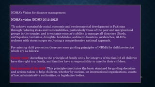 NDMA’s Vision for disaster management
NDMA's vision (NDMP 2012-2022)
"To achieve sustainable social, economic and environmental development in Pakistan
through reducing risks and vulnerabilities, particularly those of the poor and marginalized
groups in the country, and to enhance country's ability to manage all disasters (floods,
earthquakes, tsunamis, droughts, landslides, sediment disasters, avalanches, GLOFs,
cyclones with storm surges etc.) using a comprehensive national approach.
For missing child protection there are some guiding principles of NDMA for child protection
which are as follows:
Family unity: According to the principle of family unity (or integrity of the family) all children
have the right to a family, and families have a responsibility to care for their children.
Best interests of the child: This principle constitutes the basic standard for guiding decisions
and actions taken to help children, whether by national or international organizations, courts
of law, administrative authorities, or legislative bodies. 16
 