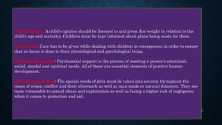 Child's opinion: A child's opinion should be listened to and given due weight in relation to the
child's age and maturity. Children must be kept informed about plans being made for them.
Do-no-harm: Care has to be given while dealing with children in emergencies in order to ensure
that no harm is done to their physiological and psychological being.
Psychosocial support: Psychosocial support is the process of meeting a person's emotional,
social, mental and spiritual needs. All of these are essential elements of positive human
development.
Special needs of girls: The special needs of girls must be taken into account throughout the
times of crises, conflict and their aftermath as well as man-made or natural disasters. They are
more vulnerable to sexual abuse and exploitation as well as facing a higher risk of negligence
when it comes to protection and aid.
17
 