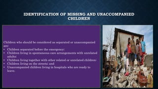 IDENTIFICATION OF MISSING AND UNACCOMPANIED
CHILDREN
Children who should be considered as separated or unaccompanied
are:
• Children separated before the emergency;
• Children living in spontaneous care arrangements with unrelated
adults;
• Children living together with other related or unrelated children;
• Children living on the streets; and
• Unaccompanied children living in hospitals who are ready to
leave.
18
 