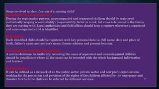 Steps involved in identification of a missing child:
Registration and Documentation:
During the registration process, unaccompanied and separated children should be registered
individually keeping accountability / responsibility factor in mind, but cross-referenced to the family
they are staying with. Local authorities and field offices should keep a registry wherever a separated
and unaccompanied child is identified.
Registration:
Each identified child should be registered with key personal data i.e. full name, date and place of
birth, father's name and mother's name, former address and present location.
Documentation and Data Management:
A central database for uniformly recording the cases of separated and unaccompanied children
should be established where all the cases can be recorded with the whole background information
and tracked.
Referral System:
It can be defined as a network of all the public sector, private sector and non-profit organizations
working for the protection and provision of the rights of the children affected by the emergency and
disaster to which the child can be referred for different services. 19
 