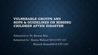 VULNERABLE GROUPS AND
SOPS & GUIDELINES ON MISSING
CHILDREN AFTER DISASTER
Submitted to: Dr. Rizwan Riaz
Submitted by : Hamza Waheed (2015-CIV-111)
Muneeb Ahmad(2015-CIV-135)
2
 