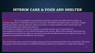 INTERIM CARE & FOOD AND SHELTER
Interim Care: If it is not possible to immediately identify or reunite the child with the family, it
becomes imperative to identify interim care measures. All efforts should be made to identify a family
based care option, such as relatives, foster care-givers, or other members of the community and
should be based on the child's best interest.
The number of institutions with the capacity to provide interim care of separated and
unaccompanied children is very limited throughout the country. Most of the existing institutions are
permanent care institutions, that are not geared towards providing interim care and do not have the
protocols and guidelines available for this purpose
Food and Shelter:
One of the basic steps involved in helping missing and unaccompanied child is food and shelter. The basic
necessities of food and shelter are fulfilled during the placement of children in camps after disaster.
20
 