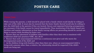 FOSTER CARE
Foster Care:
While tracing the parents, a child should be placed with a family which would ideally be willing to
take care of the child. It must also be ensured that the foster family thereof would also be willing to
give the child back to the parents if they are located. Secure and organized fostering arrangements
are necessary if the family cannot be traced immediately. Close monitoring of the family based care
facilities and regular information on how family tracing efforts are proceeding should be carried out.
Steps to ensure while deciding for foster care:
• Ensure that any placement of children with families other than their own is consistent with
traditional child-care practices (CRC, Art. 20.3);
• Ensure that each unaccompanied child has a continuous care-giver and who meets the
developmental needs of the child; and
• As for children living with families other than their own, where an unaccompanied child is
living with someone other than a relative, the relationship should be respected if the child's
needs are being met. 21
 
